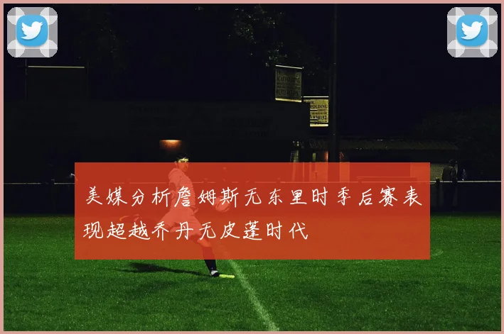 美媒分析詹姆斯无东里时季后赛表现超越乔丹无皮蓬时代