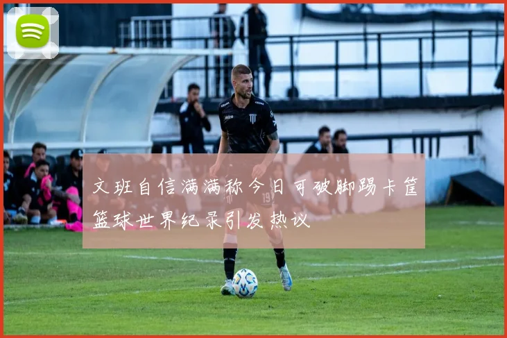 文班自信满满称今日可破脚踢卡筐篮球世界纪录引发热议