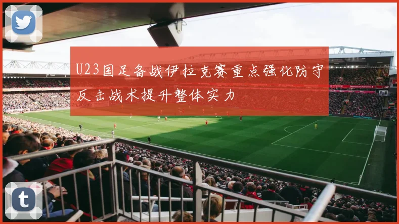 U23国足备战伊拉克赛重点强化防守反击战术提升整体实力