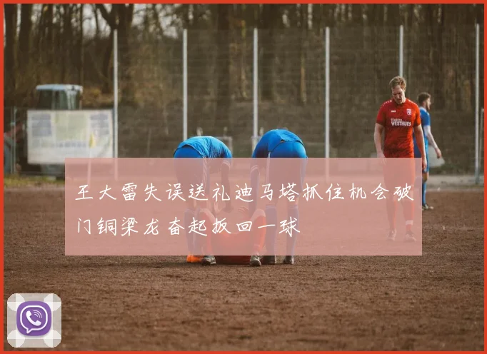 王大雷失误送礼迪马塔抓住机会破门铜梁龙奋起扳回一球