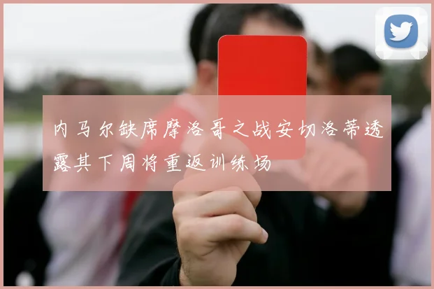 内马尔缺席摩洛哥之战安切洛蒂透露其下周将重返训练场