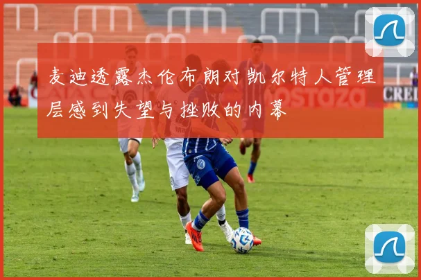 麦迪透露杰伦布朗对凯尔特人管理层感到失望与挫败的内幕