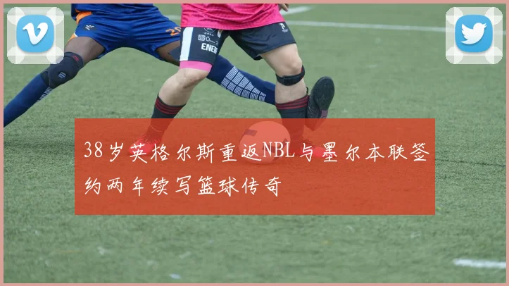 38岁英格尔斯重返NBL与墨尔本联签约两年续写篮球传奇