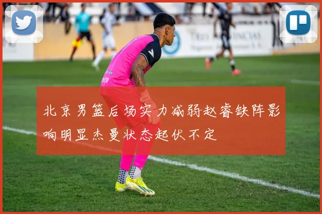 北京男篮后场实力减弱赵睿缺阵影响明显杰曼状态起伏不定