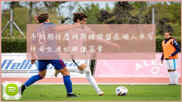 韦伯期待詹姆斯继续留在湖人书写传奇生涯的辉煌篇章