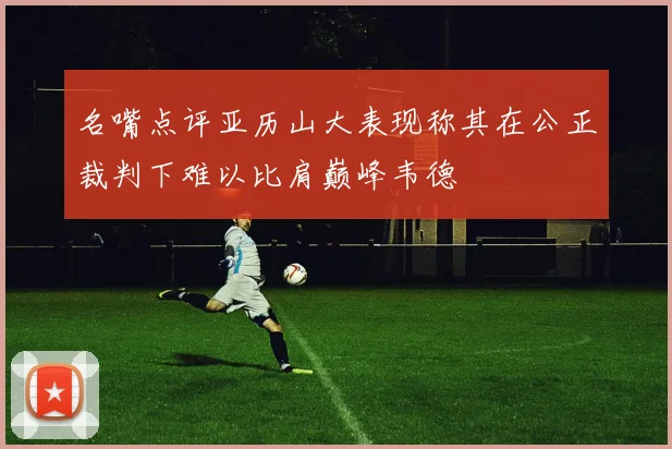 名嘴点评亚历山大表现称其在公正裁判下难以比肩巅峰韦德