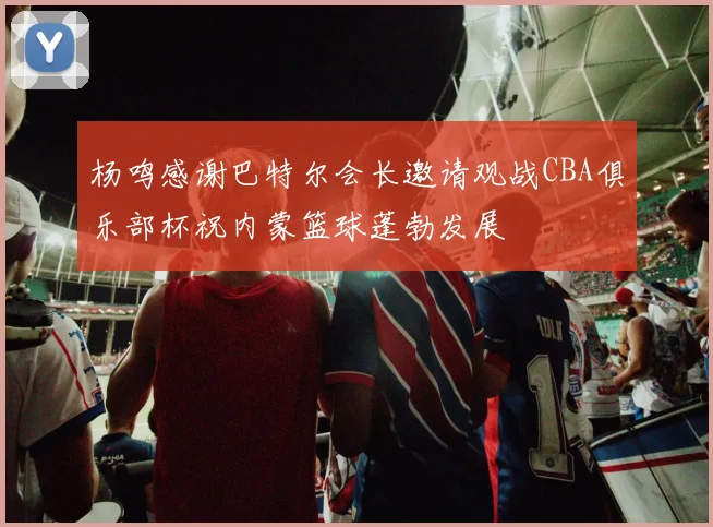 杨鸣感谢巴特尔会长邀请观战CBA俱乐部杯祝内蒙篮球蓬勃发展