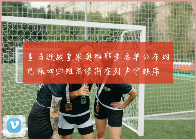 皇马迎战皇家奥维耶多名单公布姆巴佩回归维尼修斯在列卢宁缺席