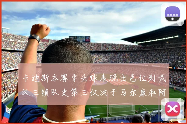 卡迪斯本赛季头球表现出色位列武汉三镇队史第三仅次于马尔康和阿齐兹