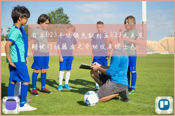 日本U23半场领先叙利亚U23大关友翔破门佐藤龙之介助攻表现出色