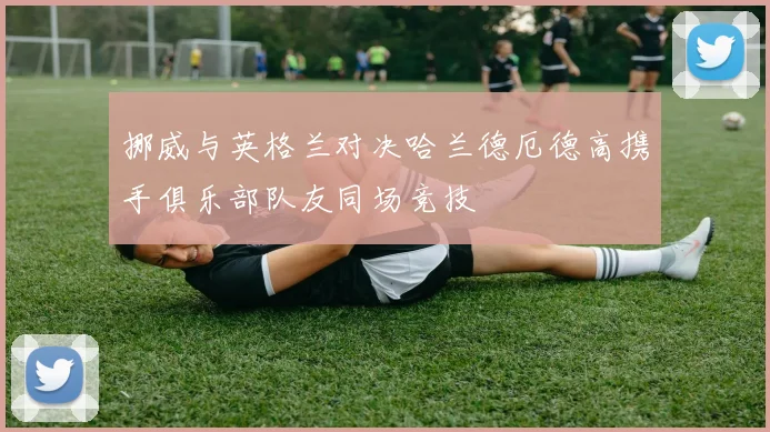 挪威与英格兰对决哈兰德厄德高携手俱乐部队友同场竞技
