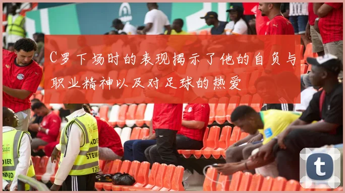C罗下场时的表现揭示了他的自负与职业精神以及对足球的热爱