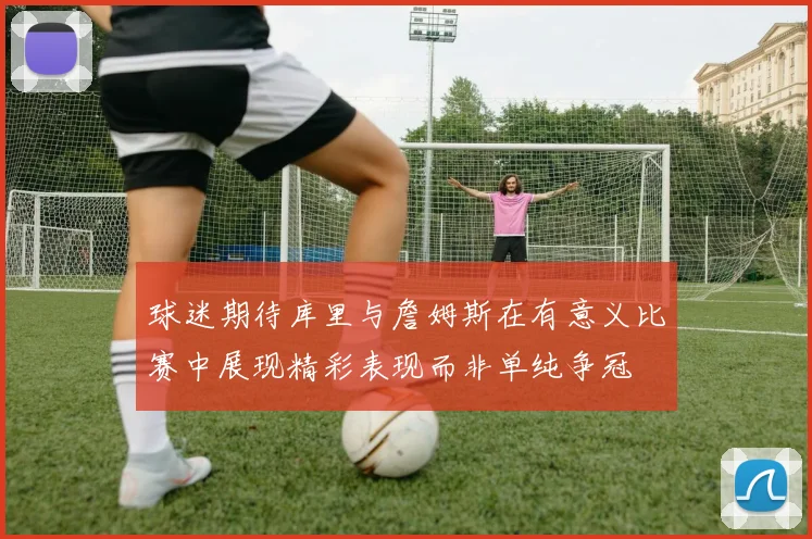球迷期待库里与詹姆斯在有意义比赛中展现精彩表现而非单纯争冠