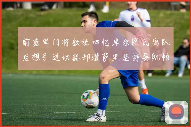 前蓝军门将教练回忆库尔图瓦离队后想引进切赫却遭萨里坚持要凯帕