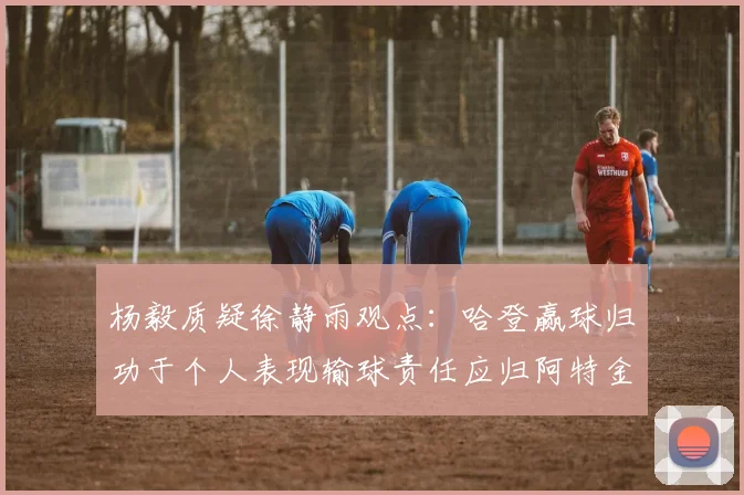 杨毅质疑徐静雨观点：哈登赢球归功于个人表现输球责任应归阿特金森教练