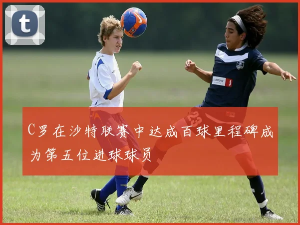 C罗在沙特联赛中达成百球里程碑成为第五位进球球员