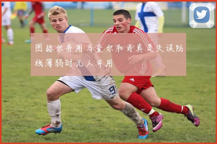 图赫尔弃用马奎尔和肖真是失误防线薄弱时无人可用