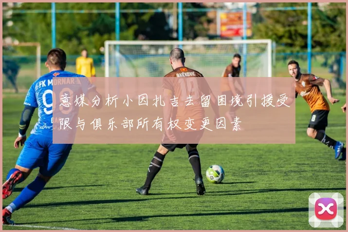 意媒分析小因扎吉去留困境引援受限与俱乐部所有权变更因素