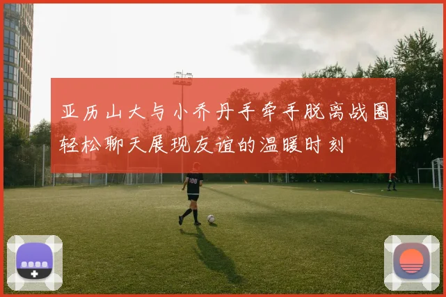亚历山大与小乔丹手牵手脱离战圈轻松聊天展现友谊的温暖时刻