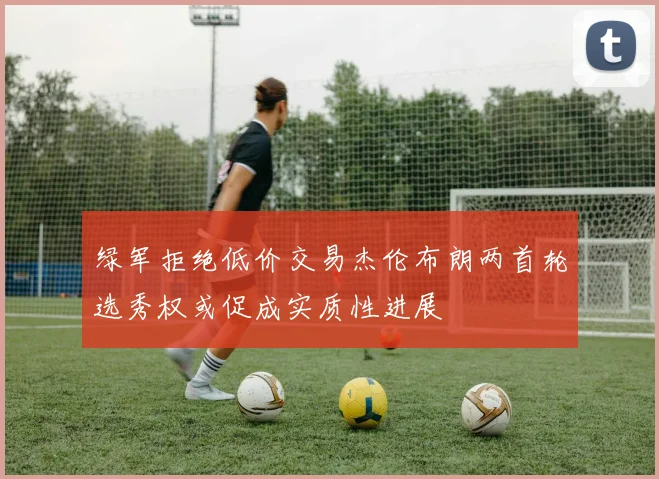 绿军拒绝低价交易杰伦布朗两首轮选秀权或促成实质性进展