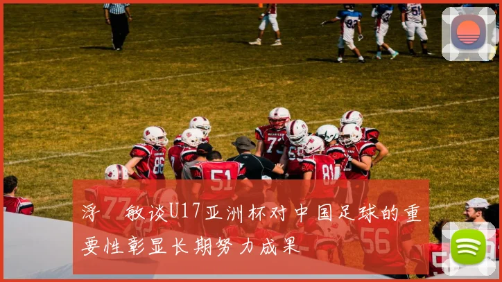 浮嶋敏谈U17亚洲杯对中国足球的重要性彰显长期努力成果