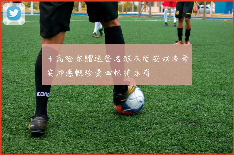 卡瓦哈尔赠送签名球衣给安切洛蒂安帅感慨珍贵回忆将永存
