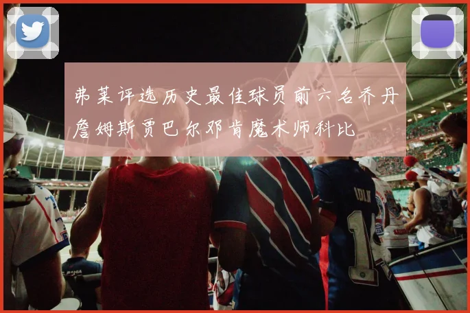 弗莱评选历史最佳球员前六名乔丹詹姆斯贾巴尔邓肯魔术师科比