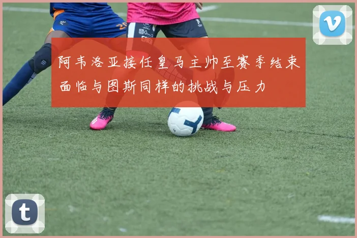 阿韦洛亚接任皇马主帅至赛季结束面临与图斯同样的挑战与压力