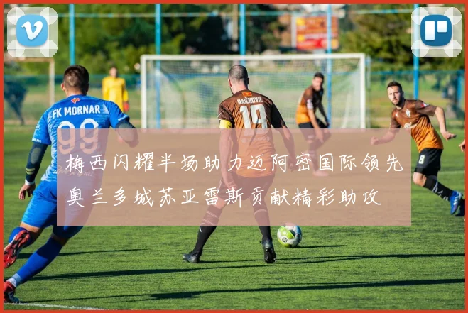 梅西闪耀半场助力迈阿密国际领先奥兰多城苏亚雷斯贡献精彩助攻