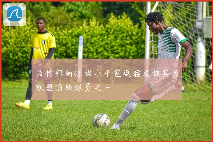 马特邦纳惊讶小卡重返猛龙称其为联盟顶级球员之一