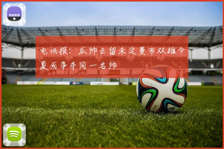 电讯报：瓜帅去留未定曼市双雄今夏或争夺同一名帅