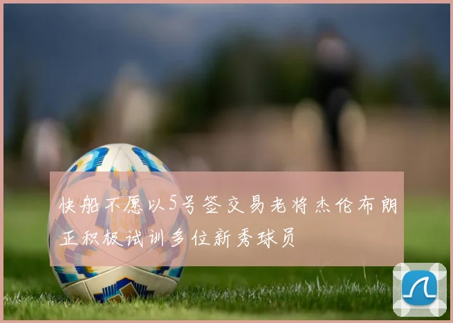快船不愿以5号签交易老将杰伦布朗正积极试训多位新秀球员